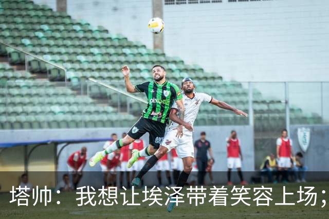 塔帅：我想让埃泽带着笑容上场；苏比门迪需凭表现去争取首发
