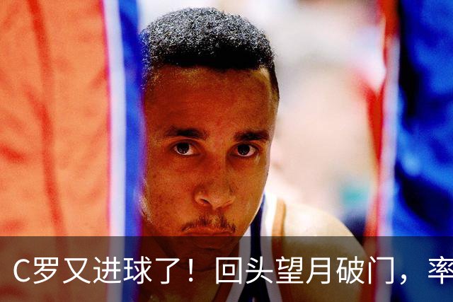 C罗又进球了！回头望月破门，率队3-1大胜，生涯982球破千在望